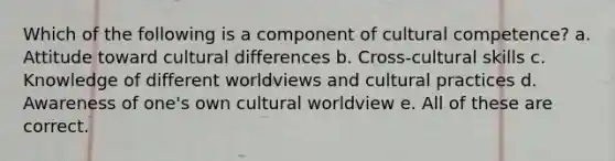 Which of the following is a component of cultural competence? a. Attitude toward cultural differences b. Cross-cultural skills c. Knowledge of different worldviews and cultural practices d. Awareness of one's own cultural worldview e. All of these are correct.