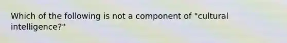 Which of the following is not a component of "cultural intelligence?"