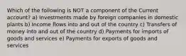 Which of the following is NOT a component of the Current account? a) Investments made by foreign companies in domestic plants b) Income flows into and out of the country c) Transfers of money into and out of the country d) Payments for imports of goods and services e) Payments for exports of goods and services