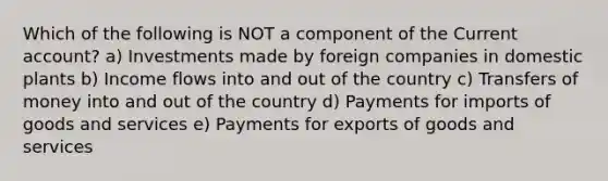 Which of the following is NOT a component of the Current account? a) Investments made by foreign companies in domestic plants b) Income flows into and out of the country c) Transfers of money into and out of the country d) Payments for imports of goods and services e) Payments for exports of goods and services