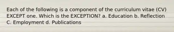 Each of the following is a component of the curriculum vitae (CV) EXCEPT one. Which is the EXCEPTION? a. Education b. Reflection C. Employment d. Publications