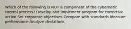 Which of the following is NOT a component of the cybernetic control process? Develop and implement program for corrective action Set corporate objectives Compare with standards Measure performance Analyze deviations