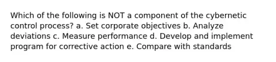 Which of the following is NOT a component of the cybernetic control process? a. Set corporate objectives b. Analyze deviations c. Measure performance d. Develop and implement program for corrective action e. Compare with standards