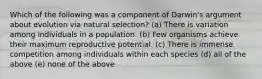 Which of the following was a component of Darwin's argument about evolution via natural selection? (a) There is variation among individuals in a population. (b) Few organisms achieve their maximum reproductive potential. (c) There is immense competition among individuals within each species (d) all of the above (e) none of the above