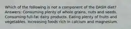 Which of the following is not a component of the DASH diet? Answers: Consuming plenty of whole grains, nuts and seeds. Consuming full-fat dairy products. Eating plenty of fruits and vegetables. Increasing foods rich in calcium and magnesium.