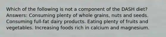 Which of the following is not a component of the DASH diet? Answers: Consuming plenty of whole grains, nuts and seeds. Consuming full-fat dairy products. Eating plenty of fruits and vegetables. Increasing foods rich in calcium and magnesium.