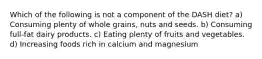 Which of the following is not a component of the DASH diet? a) Consuming plenty of whole grains, nuts and seeds. b) Consuming full-fat dairy products. c) Eating plenty of fruits and vegetables. d) Increasing foods rich in calcium and magnesium