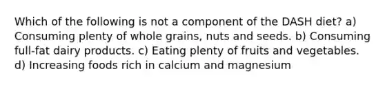 Which of the following is not a component of the DASH diet? a) Consuming plenty of whole grains, nuts and seeds. b) Consuming full-fat dairy products. c) Eating plenty of fruits and vegetables. d) Increasing foods rich in calcium and magnesium