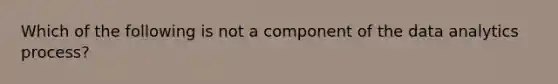 Which of the following is not a component of the data analytics process?