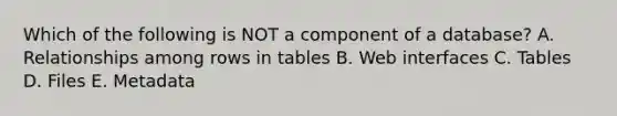 Which of the following is NOT a component of a database? A. Relationships among rows in tables B. Web interfaces C. Tables D. Files E. Metadata