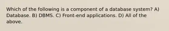 Which of the following is a component of a database system? A) Database. B) DBMS. C) Front-end applications. D) All of the above.