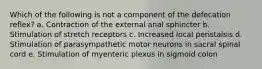 Which of the following is not a component of the defecation reflex? a. Contraction of the external anal sphincter b. Stimulation of stretch receptors c. Increased local peristalsis d. Stimulation of parasympathetic motor neurons in sacral spinal cord e. Stimulation of myenteric plexus in sigmoid colon