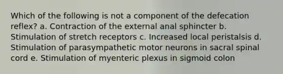 Which of the following is not a component of the defecation reflex? a. Contraction of the external anal sphincter b. Stimulation of stretch receptors c. Increased local peristalsis d. Stimulation of parasympathetic motor neurons in sacral spinal cord e. Stimulation of myenteric plexus in sigmoid colon