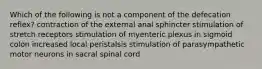 Which of the following is not a component of the defecation reflex? contraction of the external anal sphincter stimulation of stretch receptors stimulation of myenteric plexus in sigmoid colon increased local peristalsis stimulation of parasympathetic motor neurons in sacral spinal cord