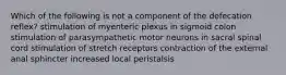 Which of the following is not a component of the defecation reflex? stimulation of myenteric plexus in sigmoid colon stimulation of parasympathetic motor neurons in sacral spinal cord stimulation of stretch receptors contraction of the external anal sphincter increased local peristalsis