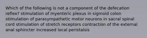 Which of the following is not a component of the defecation reflex? stimulation of myenteric plexus in sigmoid colon stimulation of parasympathetic motor neurons in sacral spinal cord stimulation of stretch receptors contraction of the external anal sphincter increased local peristalsis