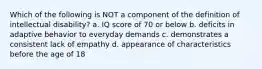 Which of the following is NOT a component of the definition of intellectual disability? a. IQ score of 70 or below b. deficits in adaptive behavior to everyday demands c. demonstrates a consistent lack of empathy d. appearance of characteristics before the age of 18