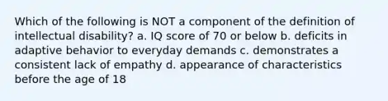 Which of the following is NOT a component of the definition of intellectual disability? a. IQ score of 70 or below b. deficits in adaptive behavior to everyday demands c. demonstrates a consistent lack of empathy d. appearance of characteristics before the age of 18