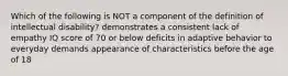 Which of the following is NOT a component of the definition of intellectual disability? demonstrates a consistent lack of empathy IQ score of 70 or below deficits in adaptive behavior to everyday demands appearance of characteristics before the age of 18