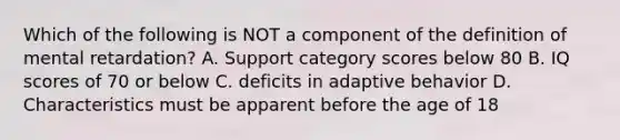 Which of the following is NOT a component of the definition of mental retardation? A. Support category scores below 80 B. IQ scores of 70 or below C. deficits in adaptive behavior D. Characteristics must be apparent before the age of 18