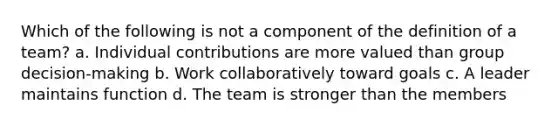 Which of the following is not a component of the definition of a team? a. Individual contributions are more valued than group decision-making b. Work collaboratively toward goals c. A leader maintains function d. The team is stronger than the members