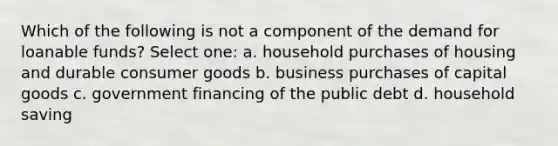 Which of the following is not a component of the demand for loanable funds? Select one: a. household purchases of housing and durable consumer goods b. business purchases of capital goods c. government financing of the public debt d. household saving