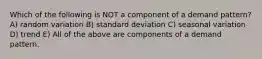 Which of the following is NOT a component of a demand pattern? A) random variation B) standard deviation C) seasonal variation D) trend E) All of the above are components of a demand pattern.