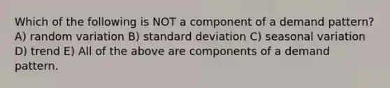 Which of the following is NOT a component of a demand pattern? A) random variation B) standard deviation C) seasonal variation D) trend E) All of the above are components of a demand pattern.