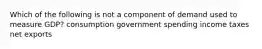 Which of the following is not a component of demand used to measure GDP? consumption government spending income taxes net exports