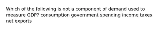 Which of the following is not a component of demand used to measure GDP? consumption government spending income taxes net exports