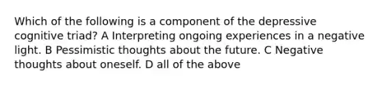 Which of the following is a component of the depressive cognitive triad? A Interpreting ongoing experiences in a negative light. B Pessimistic thoughts about the future. C Negative thoughts about oneself. D all of the above