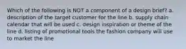 Which of the following is NOT a component of a design brief? a. description of the target customer for the line b. supply chain calendar that will be used c. design inspiration or theme of the line d. listing of promotional tools the fashion company will use to market the line