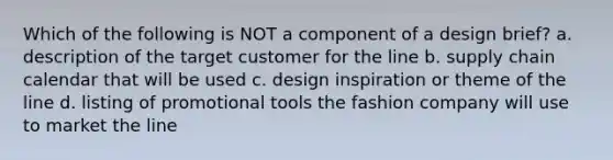 Which of the following is NOT a component of a design brief? a. description of the target customer for the line b. supply chain calendar that will be used c. design inspiration or theme of the line d. listing of promotional tools the fashion company will use to market the line