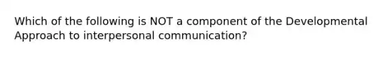 Which of the following is NOT a component of the Developmental Approach to interpersonal communication?