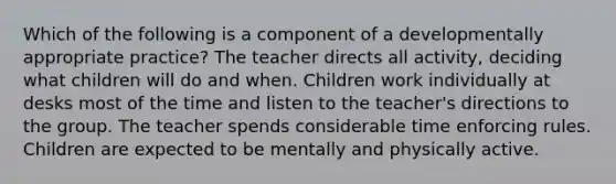 Which of the following is a component of a developmentally appropriate practice? The teacher directs all activity, deciding what children will do and when. Children work individually at desks most of the time and listen to the teacher's directions to the group. The teacher spends considerable time enforcing rules. Children are expected to be mentally and physically active.