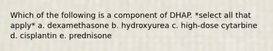 Which of the following is a component of DHAP. *select all that apply* a. dexamethasone b. hydroxyurea c. high-dose cytarbine d. cisplantin e. prednisone