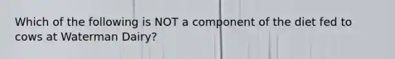 Which of the following is NOT a component of the diet fed to cows at Waterman Dairy?