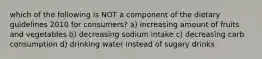 which of the following is NOT a component of the dietary guidelines 2010 for consumers? a) increasing amount of fruits and vegetables b) decreasing sodium intake c) decreasing carb consumption d) drinking water instead of sugary drinks