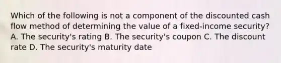 Which of the following is not a component of the discounted cash flow method of determining the value of a fixed-income security? A. The security's rating B. The security's coupon C. The discount rate D. The security's maturity date