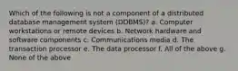 Which of the following is not a component of a distributed database management system (DDBMS)? a. Computer workstations or remote devices b. Network hardware and software components c. Communications media d. The transaction processor e. The data processor f. All of the above g. None of the above