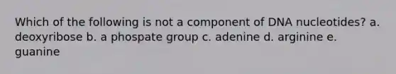 Which of the following is not a component of DNA nucleotides? a. deoxyribose b. a phospate group c. adenine d. arginine e. guanine