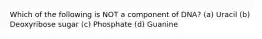 Which of the following is NOT a component of DNA? (a) Uracil (b) Deoxyribose sugar (c) Phosphate (d) Guanine