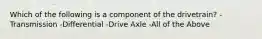 Which of the following is a component of the drivetrain? -Transmission -Differential -Drive Axle -All of the Above