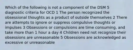 Which of the following is not a component of the DSM 5 diagnostic criteria for OCD 1 The person recognized the obsessional thoughts as a product of outside themselves 2 There are attempts to ignore or suppress compulsive thoughts or impulses 3 Obsessions or compulsions are time consuming, and take more than 1 hour a day 4 Children need not recognize their obsessions are unreasonable 5 Obsessions are acknowledged as excessive or unreasonable