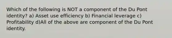 Which of the following is NOT a component of the Du Pont identity? a) Asset use efficiency b) Financial leverage c) Profitability d)All of the above are component of the Du Pont identity.