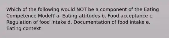 Which of the following would NOT be a component of the Eating Competence Model? a. Eating attitudes b. Food acceptance c. Regulation of food intake d. Documentation of food intake e. Eating context