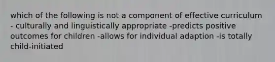 which of the following is not a component of effective curriculum - culturally and linguistically appropriate -predicts positive outcomes for children -allows for individual adaption -is totally child-initiated