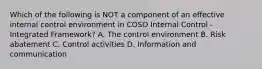 Which of the following is NOT a component of an effective internal control environment in COSO Internal Control - Integrated Framework? A. The control environment B. Risk abatement C. Control activities D. Information and communication