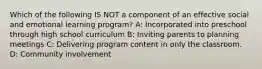 Which of the following IS NOT a component of an effective social and emotional learning program? A: Incorporated into preschool through high school curriculum B: Inviting parents to planning meetings C: Delivering program content in only the classroom. D: Community involvement