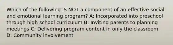 Which of the following IS NOT a component of an effective social and emotional learning program? A: Incorporated into preschool through high school curriculum B: Inviting parents to planning meetings C: Delivering program content in only the classroom. D: Community involvement